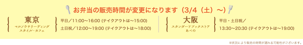 お弁当の販売時間が変更になります（3/4（土）〜）東京 マルノウチリーディングスタイル・カフェ 平日／11:00〜16:00 (テイクアウトは〜15:00) 土日祝／12:00〜19:00 (テイクアウトは〜18:00) 大阪 スタンダードブックストアあべの 平日・土日祝／13:30〜20:30 (テイクアウトは〜19:00)